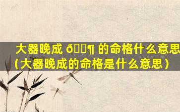 大器晚成 🐶 的命格什么意思（大器晚成的命格是什么意思）